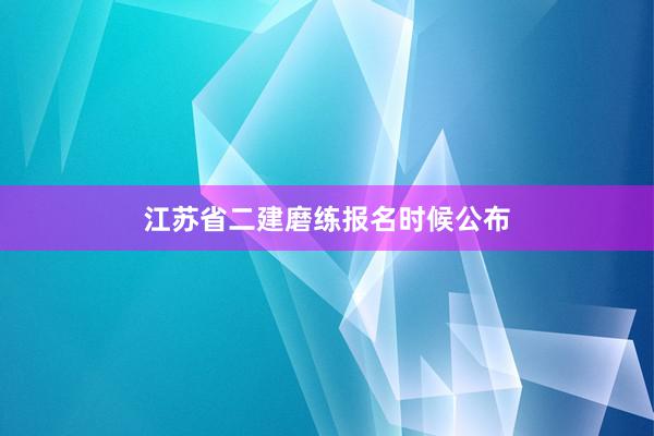 江苏省二建磨练报名时候公布
