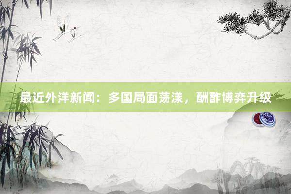 最近外洋新闻：多国局面荡漾，酬酢博弈升级