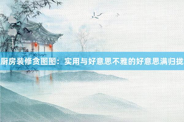 厨房装修贪图图：实用与好意思不雅的好意思满归拢