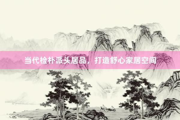 当代检朴派头居品，打造舒心家居空间