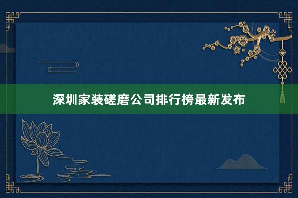 深圳家装磋磨公司排行榜最新发布