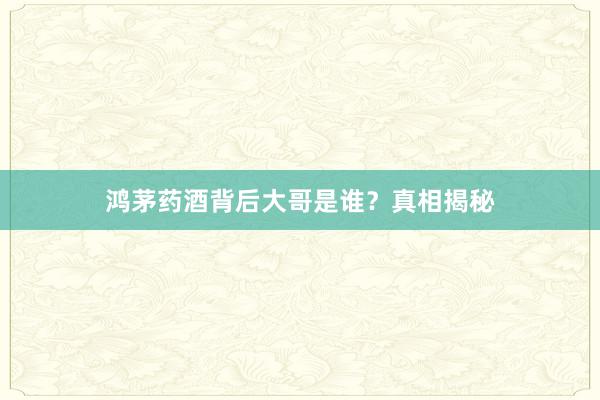 鸿茅药酒背后大哥是谁？真相揭秘